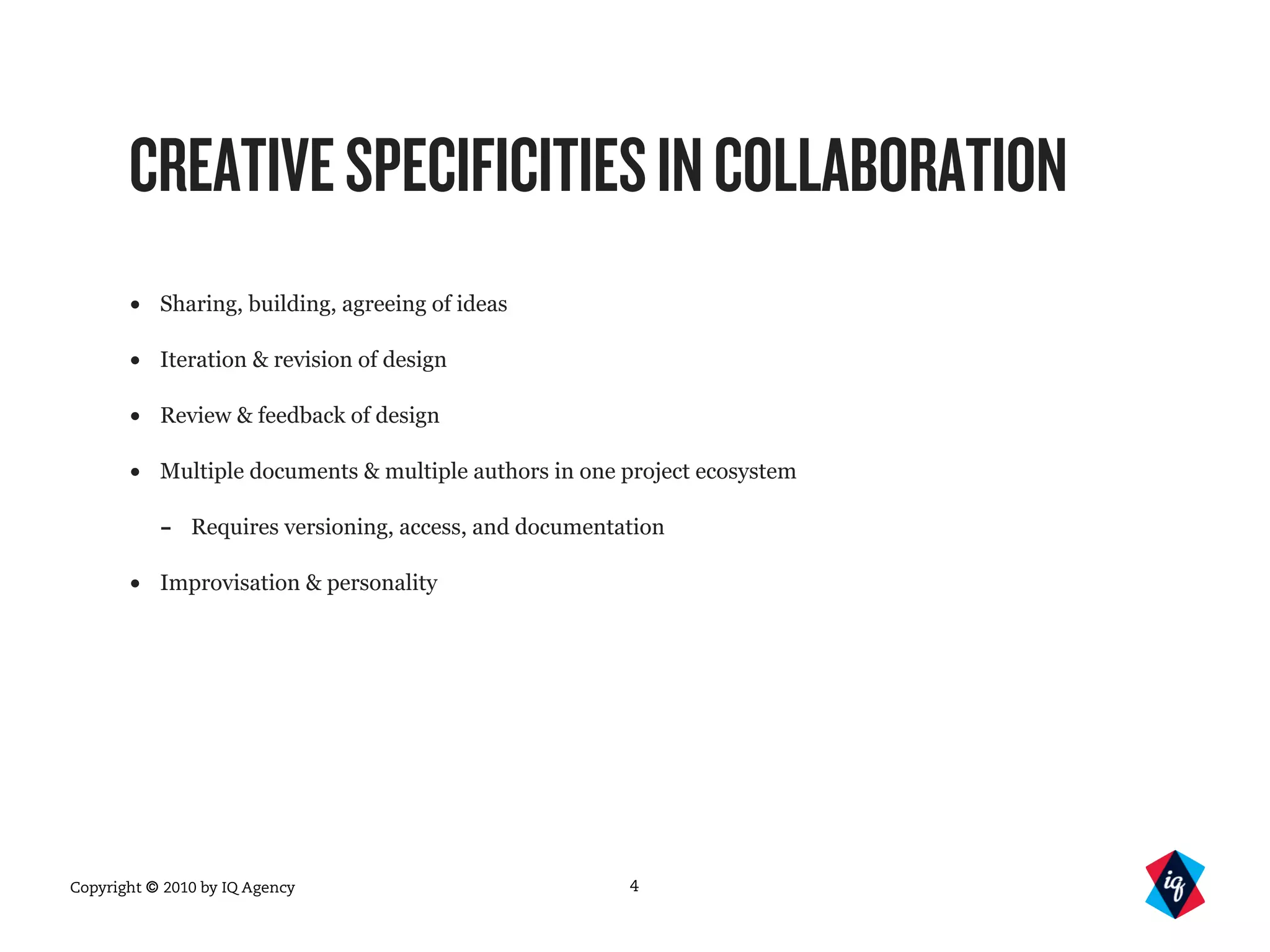 Copyright © 2010 by IQ Agency
CREATIVESPECIFICITIESINCOLLABORATION
• Sharing, building, agreeing of ideas
• Iteration & revision of design
• Review & feedback of design
• Multiple documents & multiple authors in one project ecosystem
- Requires versioning, access, and documentation
• Improvisation & personality
4
 