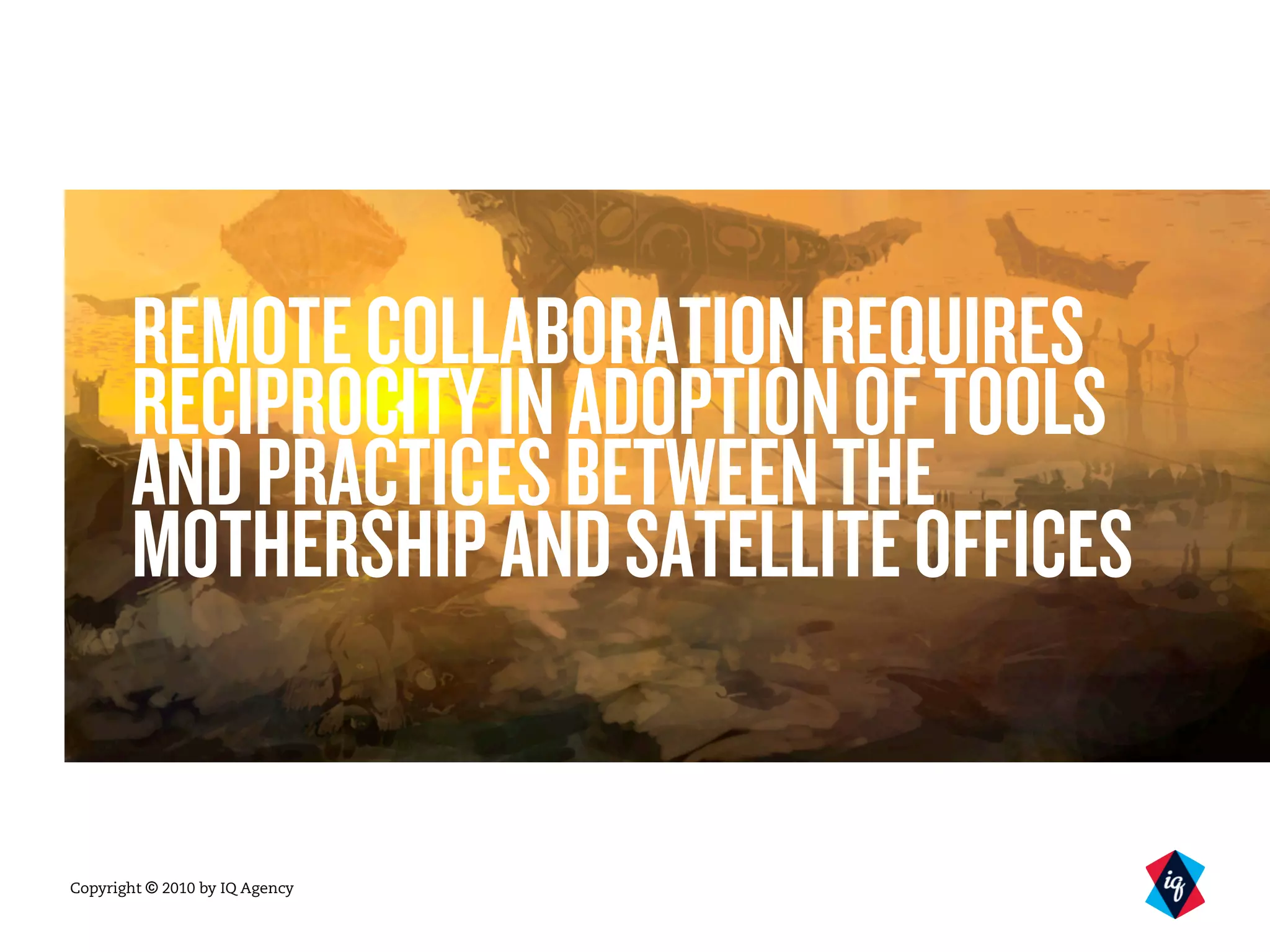 Copyright © 2010 by IQ Agency
REMOTECOLLABORATIONREQUIRES
RECIPROCITYINADOPTIONOFTOOLS
ANDPRACTICESBETWEENTHE
MOTHERSHIPANDSATELLITEOFFICES
 