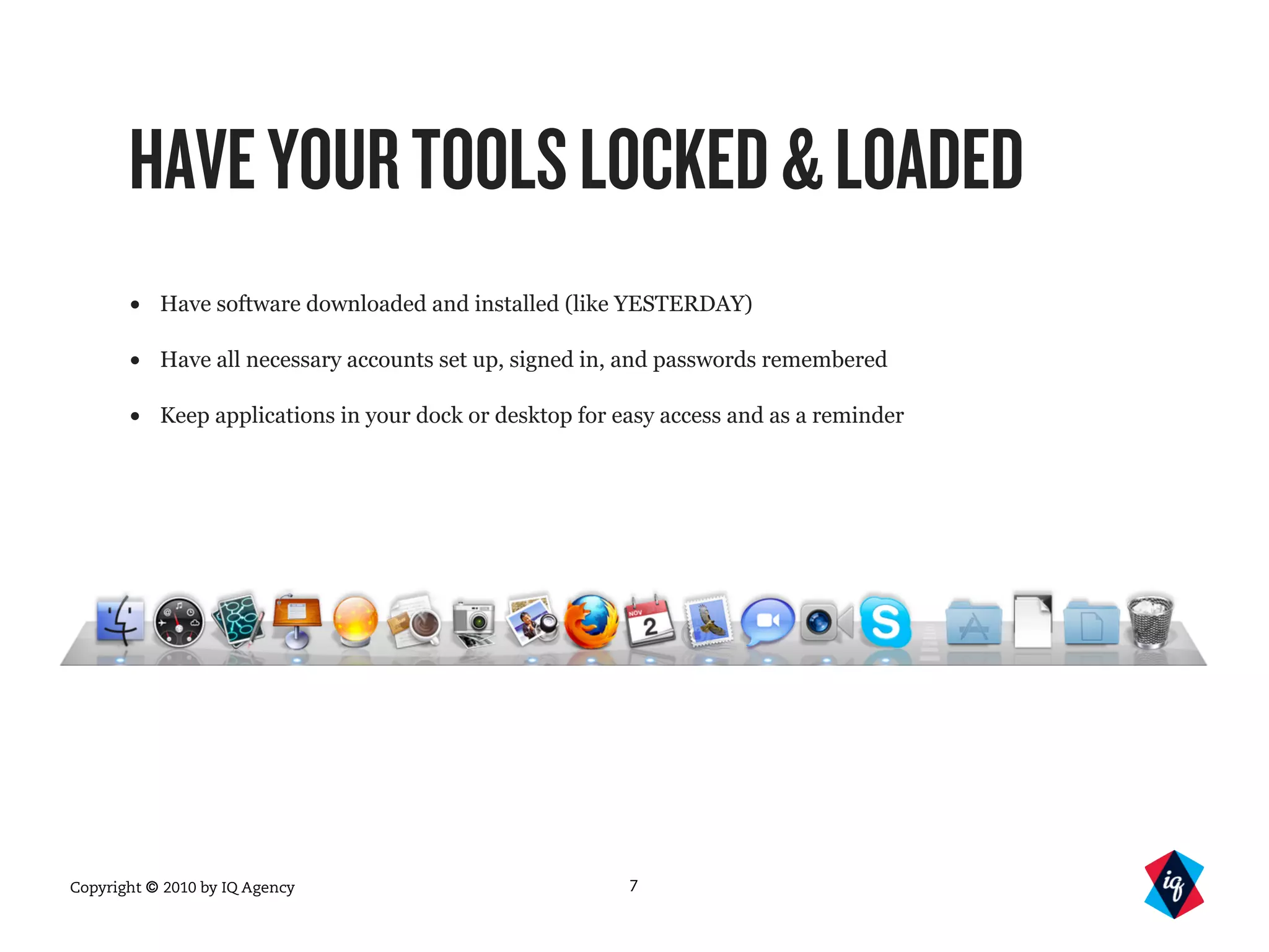 Copyright © 2010 by IQ Agency
HAVEYOURTOOLSLOCKED&LOADED
• Have software downloaded and installed (like YESTERDAY)
• Have all necessary accounts set up, signed in, and passwords remembered
• Keep applications in your dock or desktop for easy access and as a reminder
7
 