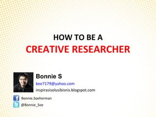 HOW TO BE A
CREATIVE RESEARCHER
Bonnie S
bee7179@yahoo.com
inspirasisolusibisnis.blogspot.com
Bonnie.Soeherman
@Bonnie_Soe
 