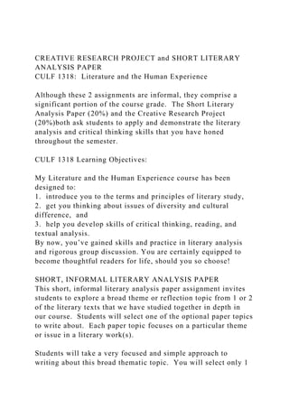 CREATIVE RESEARCH PROJECT and SHORT LITERARY
ANALYSIS PAPER
CULF 1318: Literature and the Human Experience
Although these 2 assignments are informal, they comprise a
significant portion of the course grade. The Short Literary
Analysis Paper (20%) and the Creative Research Project
(20%)both ask students to apply and demonstrate the literary
analysis and critical thinking skills that you have honed
throughout the semester.
CULF 1318 Learning Objectives:
My Literature and the Human Experience course has been
designed to:
1. introduce you to the terms and principles of literary study,
2. get you thinking about issues of diversity and cultural
difference, and
3. help you develop skills of critical thinking, reading, and
textual analysis.
By now, you’ve gained skills and practice in literary analysis
and rigorous group discussion. You are certainly equipped to
become thoughtful readers for life, should you so choose!
SHORT, INFORMAL LITERARY ANALYSIS PAPER
This short, informal literary analysis paper assignment invites
students to explore a broad theme or reflection topic from 1 or 2
of the literary texts that we have studied together in depth in
our course. Students will select one of the optional paper topics
to write about. Each paper topic focuses on a particular theme
or issue in a literary work(s).
Students will take a very focused and simple approach to
writing about this broad thematic topic. You will select only 1
 