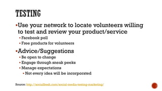 Use your network to locate volunteers willing to test and review your product/service 
Facebook poll 
Free products for volunteers 
Advice/Suggestions 
Be open to change 
Engage through sneak peeks 
Manage expectations 
Not every idea will be incorporated 
Source: http://socialfresh.com/social-media-testing-marketing/  