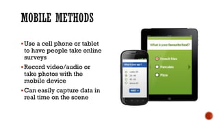 Use a cell phone or tablet to have people take online surveys 
Record video/audio or take photos with the mobile device 
Can easily capture data in real time on the scene  