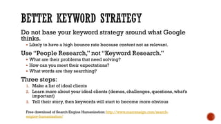 Do not base your keyword strategy around what Google thinks. 
Likely to have a high bounce rate because content not as relevant. 
Use “People Research,” not “Keyword Research.” 
What are their problems that need solving? 
How can you meet their expectations? 
What words are they searching? 
Three steps: 
1.Make a list of ideal clients 
2.Learn more about your ideal clients (demos, challenges, questions, what’s important) 
3.Tell their story, then keywords will start to become more obvious 
Free download of Search Engine Humanization: http://www.marcensign.com/search- engine-humanization/  