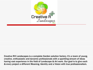 Creative R® Landscapes is a complete Garden solution factory. It’s a team of young, creative, enthusiastic and dynamic professionals with a sparkling stream of ideas having vast experience in the field of Landscape & Art work. Our goal is to give each & every project a different Meaning, Identity and a Vision with true professionalism.  