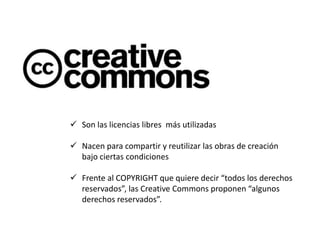  Son las licencias libres más utilizadas 
 Nacen para compartir y reutilizar las obras de creación 
bajo ciertas condiciones 
 Frente al COPYRIGHT que quiere decir “todos los derechos 
reservados”, las Creative Commons proponen “algunos 
derechos reservados”. 
 