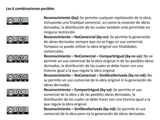 Las 6 combinaciones posibles 
Reconocimiento (by): Se permite cualquier explotación de la obra, 
incluyendo una finalidad comercial, así como la creación de obras 
derivadas, la distribución de las cuales también está permitida sin 
ninguna restricción 
Reconocimiento – NoComercial (by-nc): Se permite la generación 
de obras derivadas siempre que no se haga un uso comercial. 
Tampoco se puede utilizar la obra original con finalidades 
comerciales. 
Reconocimiento – NoComercial – CompartirIgual (by-nc-sa): No se 
permite un uso comercial de la obra original ni de las posibles obras 
derivadas, la distribución de las cuales se debe hacer con una 
licencia igual a la que regula la obra original. 
Reconocimiento – NoComercial – SinObraDerivada (by-nc-nd): No 
se permite un uso comercial de la obra original ni la generación de 
obras derivadas. 
Reconocimiento – CompartirIgual (by-sa): Se permite el uso 
comercial de la obra y de las posibles obras derivadas, la 
distribución de las cuales se debe hacer con una licencia igual a la 
que regula la obra original. 
Reconocimiento – SinObraDerivada (by-nd): Se permite el uso 
comercial de la obra pero no la generación de obras derivadas. 
 