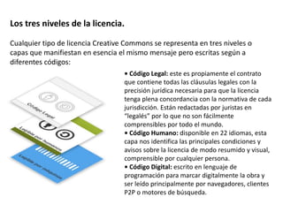 Los tres niveles de la licencia. 
Cualquier tipo de licencia Creative Commons se representa en tres niveles o 
capas que manifiestan en esencia el mismo mensaje pero escritas según a 
diferentes códigos: 
• Código Legal: este es propiamente el contrato 
que contiene todas las cláusulas legales con la 
precisión jurídica necesaria para que la licencia 
tenga plena concordancia con la normativa de cada 
jurisdicción. Están redactadas por juristas en 
“legalés” por lo que no son fácilmente 
comprensibles por todo el mundo. 
• Código Humano: disponible en 22 idiomas, esta 
capa nos identifica las principales condiciones y 
avisos sobre la licencia de modo resumido y visual, 
comprensible por cualquier persona. 
• Código Digital: escrito en lenguaje de 
programación para marcar digitalmente la obra y 
ser leído principalmente por navegadores, clientes 
P2P o motores de búsqueda. 
 
