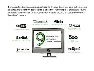 Destaca además el incremento en el uso de Creative Commons para publicaciones 
de carácter académico, educacional o científico. Por ejemplo la prestigiosa revista 
de acceso abierto PLOS ONE ya cuenta con más de 100.000 artículos bajo licencia 
Creative Commons. 
 