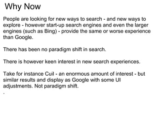 Why Now
People are looking for new ways to search - and new ways to
explore - however start-up search engines and even the larger
engines (such as Bing) - provide the same or worse experience
than Google.

There has been no paradigm shift in search.

There is however keen interest in new search experiences.

Take for instance Cuil - an enormous amount of interest - but
similar results and display as Google with some UI
adjustments. Not paradigm shift.
.
 