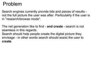 Problem
Search engines currently provide bits and pieces of results -
not the full picture the user was after. Particulalrly if the user is
in "research/browse mode".

The net generation like to find - and create - search is not
seamless in this regards.
Search should help people create the digital picture they
envisage - in other words search should assist the user to
create.
 