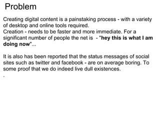 Problem
Creating digital content is a painstaking process - with a variety
of desktop and online tools required.
Creation - needs to be faster and more immediate. For a
significant number of people the net is - "hey this is what I am
doing now"...

It is also has been reported that the status messages of social
sites such as twitter and facebook - are on average boring. To
some proof that we do indeed live dull existences.
.
 