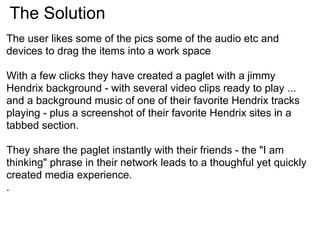 The Solution
The user likes some of the pics some of the audio etc and
devices to drag the items into a work space

With a few clicks they have created a paglet with a jimmy
Hendrix background - with several video clips ready to play ...
and a background music of one of their favorite Hendrix tracks
playing - plus a screenshot of their favorite Hendrix sites in a
tabbed section.

They share the paglet instantly with their friends - the "I am
thinking" phrase in their network leads to a thoughful yet quickly
created media experience.
.
 