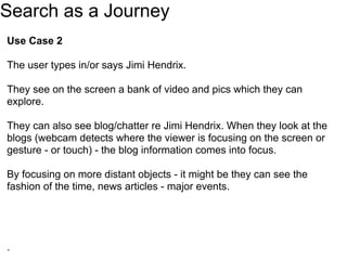 Search as a Journey
Use Case 2

The user types in/or says Jimi Hendrix.

They see on the screen a bank of video and pics which they can
explore.

They can also see blog/chatter re Jimi Hendrix. When they look at the
blogs (webcam detects where the viewer is focusing on the screen or
gesture - or touch) - the blog information comes into focus.

By focusing on more distant objects - it might be they can see the
fashion of the time, news articles - major events.




.
 