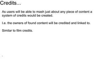 Credits...
As users will be able to mash just about any piece of content a
system of credits would be created.

I.e. the owners of found content will be credited and linked to.

Similar to film credits.




.
 