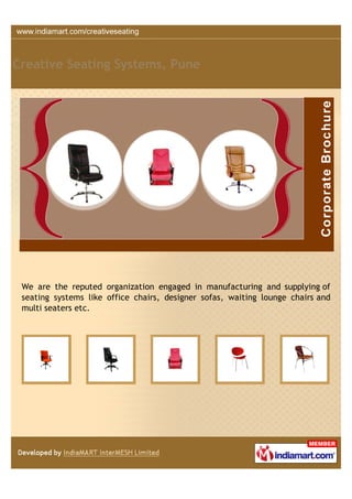 Creative Seating Systems, Pune




 We are the reputed organization engaged in manufacturing and supplying of
 seating systems like office chairs, designer sofas, waiting lounge chairs and
 multi seaters etc.
 