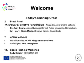 Welcome
                      Today’s Running Order
2.   Proof Panel
The Power of Creative Partnerships - Nesta Creative Credits Scheme
•     Dr. Judy Scully, Aston Business School, Aston University, Birmingham
•     Ian Henry, Sizzle Media, Creative Credits Case Study


7.    4CNW in Detail
•     Mary McAuliffe, 4CNW Programme overview
•     Aoife Flynn, How to Register


11.   Speed Pitching Workshop
•     Sally Brazier, CEOSTRA, UK
 