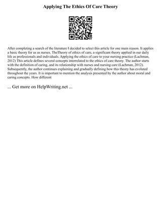 Applying The Ethics Of Care Theory
After completing a search of the literature I decided to select this article for one main reason. It applies
a basic theory for us as nurses. TheTheory of ethics of care, a significant theory applied in our daily
life as professionals and individuals. Applying the ethics of care to your nursing practice (Lachman,
2012) This article defines several concepts interrelated to the ethics of care theory. The author starts
with the definition of caring, and its relationship with nurses and nursing care (Lachman, 2012).
Subsequently, the author continues explaining and gradually defining how this theory has evoluted
throughout the years. It is important to mention the analysis presented by the author about moral and
caring concepts. How different
... Get more on HelpWriting.net ...
 