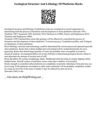 Geological Structure And Lithology Of Platforms Rocks
Geological structure and lithology of platforms rocks are considered as crucial importance in
determining both the process of formation and development of shore platforms (Edwards 1941;
Trenhaile 1987; Sunamura 1992; Kennedy 2010; Dickson et al 2004; Naylor and Stephenson 2010;
Thornton and Stephenson 2006).
Trenhaile (1987) defined three areas that geology will be affectively controlled the process of
formation and development of shore platforms: 1) erosion process; 2) platform profiles; and 3) degree
of inheritance of shore platforms.
Rock lithology, structure and mineralogy could be determined the erosion processed operated upon the
shore platforms. Rocks that is thinly bedded and well jointed will be eroded dominantly be wave
quarrying. Rocks that absorb large quantity of water are probably more susceptible to erode by
chemical solution. Accumulated debris size at the cliff foot is determined geological factors which in
turn determine the amount of erosion rate of cliff.
Rock dip affects the surface morphology shape. Washboard relief develops in steeply dipping, thinly
bedded strata. Smooth surface of platforms occurs when dip is shallow or horizontal.
Rocks strength is controlled either platforms are completely or partially inheritance from previous sea
level rising. If the platforms developed in softer rocks sediments will be probably completely eroded
by rising sea level but if the rocks is harder it may be inherent by past sea level.
Edwards (1941) is the
... Get more on HelpWriting.net ...
 