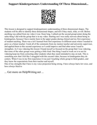 Support Kindergarteners Understanding Of Three Dimensional...
This lesson is designed to support kindergarteners understanding of three dimensional shapes. The
students will be able to identify three dimensional shapes, and tell if they stack, slide, or roll. Before
anything was edited from my video it was 1hour long. I edited out the second group/center doing the
same thing I did with the group that is in my video. Starting out I was really nervous about being in
kindergarten, because I have mainly been in the upper grades during clinical and my first experience
of student teaching. There was a lot I learned from first experience in different areas where I needed to
grow as a future teacher. I took all of the comments from my mentor teacher and university supervisor,
and applied them to this second experience so I could improve and find other areas I need to
strengthen. As I was videoing this lesson I found myself so focused on the group that I was videoing,
that some of the other groups were getting a little loud. One thing I need to work on is to not let
videoing keep me from correcting other students when they need reminded to stay on task. This is
something new that I felt like I struggled with this second video, because in kindergarten they do
centers. When I was in my first experience it was just I teaching whole group to third graders, and
they knew the expectations from their teacher and myself.
One of my strengths that I have is my voice projection being strong. I have always had a lot voice, and
have always liked to
... Get more on HelpWriting.net ...
 
