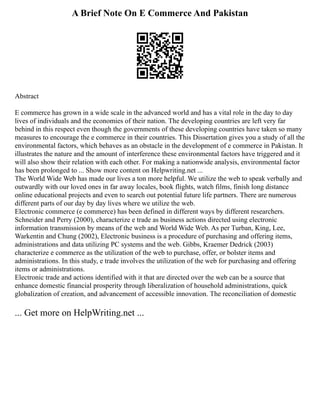 A Brief Note On E Commerce And Pakistan
Abstract
E commerce has grown in a wide scale in the advanced world and has a vital role in the day to day
lives of individuals and the economies of their nation. The developing countries are left very far
behind in this respect even though the governments of these developing countries have taken so many
measures to encourage the e commerce in their countries. This Dissertation gives you a study of all the
environmental factors, which behaves as an obstacle in the development of e commerce in Pakistan. It
illustrates the nature and the amount of interference these environmental factors have triggered and it
will also show their relation with each other. For making a nationwide analysis, environmental factor
has been prolonged to ... Show more content on Helpwriting.net ...
The World Wide Web has made our lives a ton more helpful. We utilize the web to speak verbally and
outwardly with our loved ones in far away locales, book flights, watch films, finish long distance
online educational projects and even to search out potential future life partners. There are numerous
different parts of our day by day lives where we utilize the web.
Electronic commerce (e commerce) has been defined in different ways by different researchers.
Schneider and Perry (2000), characterize e trade as business actions directed using electronic
information transmission by means of the web and World Wide Web. As per Turban, King, Lee,
Warkentin and Chung (2002), Electronic business is a procedure of purchasing and offering items,
administrations and data utilizing PC systems and the web. Gibbs, Kraemer Dedrick (2003)
characterize e commerce as the utilization of the web to purchase, offer, or bolster items and
administrations. In this study, e trade involves the utilization of the web for purchasing and offering
items or administrations.
Electronic trade and actions identified with it that are directed over the web can be a source that
enhance domestic financial prosperity through liberalization of household administrations, quick
globalization of creation, and advancement of accessible innovation. The reconciliation of domestic
... Get more on HelpWriting.net ...
 