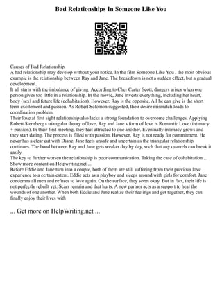 Bad Relationships In Someone Like You
Causes of Bad Relationship
A bad relationship may develop without your notice. In the film Someone Like You , the most obvious
example is the relationship between Ray and Jane. The breakdown is not a sudden effect, but a gradual
development.
It all starts with the imbalance of giving. According to Cher Carter Scott, dangers arises when one
person gives too little in a relationship. In the movie, Jane invests everything, including her heart,
body (sex) and future life (cohabitation). However, Ray is the opposite. All he can give is the short
term excitement and passion. As Robert Solomon suggested, their desire mismatch leads to
coordination problem.
Their love at first sight relationship also lacks a strong foundation to overcome challenges. Applying
Robert Sternberg s triangular theory of love, Ray and Jane s form of love is Romantic Love (intimacy
+ passion). In their first meeting, they feel attracted to one another. Eventually intimacy grows and
they start dating. The process is filled with passion. However, Ray is not ready for commitment. He
never has a clear cut with Diane. Jane feels unsafe and uncertain as the triangular relationship
continues. The bond between Ray and Jane gets weaker day by day, such that any quarrels can break it
easily.
The key to further worsen the relationship is poor communication. Taking the case of cohabitation ...
Show more content on Helpwriting.net ...
Before Eddie and Jane turn into a couple, both of them are still suffering from their previous love
experience to a certain extent. Eddie acts as a playboy and sleeps around with girls for comfort. Jane
condemns all men and refuses to love again. On the surface, they seem okay. But in fact, their life is
not perfectly rebuilt yet. Scars remain and that hurts. A new partner acts as a support to heal the
wounds of one another. When both Eddie and Jane realize their feelings and get together, they can
finally enjoy their lives with
... Get more on HelpWriting.net ...
 