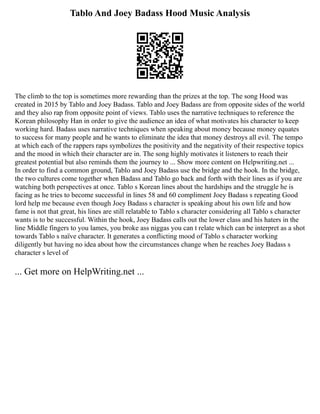 Tablo And Joey Badass Hood Music Analysis
The climb to the top is sometimes more rewarding than the prizes at the top. The song Hood was
created in 2015 by Tablo and Joey Badass. Tablo and Joey Badass are from opposite sides of the world
and they also rap from opposite point of views. Tablo uses the narrative techniques to reference the
Korean philosophy Han in order to give the audience an idea of what motivates his character to keep
working hard. Badass uses narrative techniques when speaking about money because money equates
to success for many people and he wants to eliminate the idea that money destroys all evil. The tempo
at which each of the rappers raps symbolizes the positivity and the negativity of their respective topics
and the mood in which their character are in. The song highly motivates it listeners to reach their
greatest potential but also reminds them the journey to ... Show more content on Helpwriting.net ...
In order to find a common ground, Tablo and Joey Badass use the bridge and the hook. In the bridge,
the two cultures come together when Badass and Tablo go back and forth with their lines as if you are
watching both perspectives at once. Tablo s Korean lines about the hardships and the struggle he is
facing as he tries to become successful in lines 58 and 60 compliment Joey Badass s repeating Good
lord help me because even though Joey Badass s character is speaking about his own life and how
fame is not that great, his lines are still relatable to Tablo s character considering all Tablo s character
wants is to be successful. Within the hook, Joey Badass calls out the lower class and his haters in the
line Middle fingers to you lames, you broke ass niggas you can t relate which can be interpret as a shot
towards Tablo s naïve character. It generates a conflicting mood of Tablo s character working
diligently but having no idea about how the circumstances change when he reaches Joey Badass s
character s level of
... Get more on HelpWriting.net ...
 