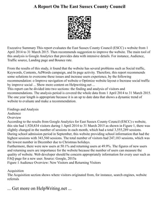 A Report On The East Sussex County Council
Executive Summary This report evaluates the East Sussex County Council (ESCC) s website from 1
April 2014 to 31 March 2015. Then recommends suggestion to improve the website. The main tool of
this analysis is Google Analytics that provides data with intensive details. For instance, Audience,
Traffic source, Landing page and Bounce rate.
From the results of this study, it found that the website has several problems such as Social traffic,
Keywords, Contents, AdWords campaign, and In page activity. Therefore, this report recommends
some solutions to overcome these issues and increase users experience, by the following
recommendation: o Improve navigation of website o Optimize website layout o Increase social traffic
by improve social ... Show more content on Helpwriting.net ...
This report can be divided into two sections: the finding and analysis of visitors and
recommendations. The analysis period is covered the whole data from 1 April 2014 to 31 March 2015.
The one year length is appropriate because it is an up to date data that shows a dynamic trend of
website to evaluate and make a recommendation.
Findings and Analysis
Audience
Overview
According to the results from Google Analytics for East Sussex County Council (ESCC) s website,
this site had 1,920,834 visitors during 1 April 2014 to 31 March 2015 as shown in Figure 1, there was
slightly changed in the number of sessions in each month, which had a total 3,555,289 sessions.
During school admission period in September, this website providing school information that had the
highest sessions with 343,560 sessions. The total number of visitors had 247,183 sessions, which was
the lowest number in December due to Christmas holidays.
Furthermore, there were new users at 50.1% and returning users at 49.9%. The figures of new users
and returning users are importance for the website because the number of users can measure the
quality of website. Web developer should be concern appropriately information for every user such as
FAQ page for a new user. Source: Google, 2015a
Figure 1 Audience Overview: New Visitors and Returning Visitors
Acquisition
The Acquisition section shows where visitors originated from, for instance, search engines, website
referrals
... Get more on HelpWriting.net ...
 