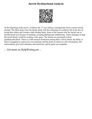 Jarrett Dysfunctional Analysis
At the beginning of the movie, it follows the 17 year old boy, coming home from a recent suicide
attempt. The films shows how the family deals with the reforming of a ordinary life in the face of
losing their oldest and Conrad s older brother Buck. Some of the reasons why the Jarrett was so
dysfunctional was because of masking, avoiding,labeling,and withdrawing . Some strategies to help
the jarrett family would be creating a safe space. The Jarretts are presented as three
guarded,individuals. There is a little amount interaction among them. Calvin Jarrett, the father, is
shown struggling to express his own emotions and the desire to return to a life of normalcy. His
awkwardness gives him substance and sensitivity, and he gains our sympathy.
... Get more on HelpWriting.net ...
 