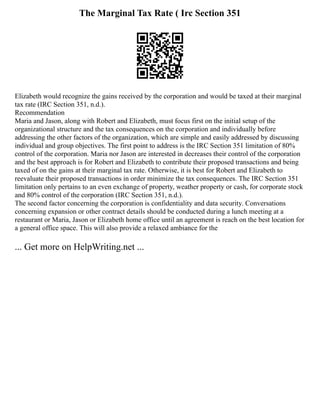 The Marginal Tax Rate ( Irc Section 351
Elizabeth would recognize the gains received by the corporation and would be taxed at their marginal
tax rate (IRC Section 351, n.d.).
Recommendation
Maria and Jason, along with Robert and Elizabeth, must focus first on the initial setup of the
organizational structure and the tax consequences on the corporation and individually before
addressing the other factors of the organization, which are simple and easily addressed by discussing
individual and group objectives. The first point to address is the IRC Section 351 limitation of 80%
control of the corporation. Maria nor Jason are interested in decreases their control of the corporation
and the best approach is for Robert and Elizabeth to contribute their proposed transactions and being
taxed of on the gains at their marginal tax rate. Otherwise, it is best for Robert and Elizabeth to
reevaluate their proposed transactions in order minimize the tax consequences. The IRC Section 351
limitation only pertains to an even exchange of property, weather property or cash, for corporate stock
and 80% control of the corporation (IRC Section 351, n.d.).
The second factor concerning the corporation is confidentiality and data security. Conversations
concerning expansion or other contract details should be conducted during a lunch meeting at a
restaurant or Maria, Jason or Elizabeth home office until an agreement is reach on the best location for
a general office space. This will also provide a relaxed ambiance for the
... Get more on HelpWriting.net ...
 