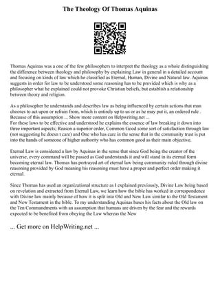 The Theology Of Thomas Aquinas
Thomas Aquinas was a one of the few philosophers to interpret the theology as a whole distinguishing
the difference between theology and philosophy by explaining Law in general in a detailed account
and focusing on kinds of law which he classified as Eternal, Human, Divine and Natural law. Aquinas
suggests in order for law to be understood some reasoning has to be provided which is why as a
philosopher what he explained could not provoke Christian beliefs, but establish a relationship
between theory and religion.
As a philosopher he understands and describes law as being influenced by certain actions that man
chooses to act upon or refrain from, which is entirely up to us or as he may put it, an ordered rule .
Because of this assumption ... Show more content on Helpwriting.net ...
For these laws to be effective and understood he explains the essence of law breaking it down into
three important aspects; Reason a superior order, Common Good some sort of satisfaction through law
(not suggesting he doesn t care) and One who has care in the sense that in the community trust is put
into the hands of someone of higher authority who has common good as their main objective.
Eternal Law is considered a law by Aquinas in the sense that since God being the creator of the
universe, every command will be passed as God understands it and will stand in its eternal form
becoming eternal law. Thomas has portrayed art of eternal law being community ruled through divine
reasoning provided by God meaning his reasoning must have a proper and perfect order making it
eternal.
Since Thomas has used an organizational structure as I explained previously, Divine Law being based
on revelation and extracted from Eternal Law, we learn how the bible has worked in correspondence
with Divine law mainly because of how it is split into Old and New Law similar to the Old Testament
and New Testament in the bible. To my understanding Aquinas bases his facts about the Old law on
the Ten Commandments with an assumption that humans are driven by the fear and the rewards
expected to be benefited from obeying the Law whereas the New
... Get more on HelpWriting.net ...
 