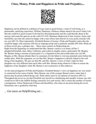 Class, Money, Pride and Happiness in Pride and Prejudice,...
Happiness can be defined in a plethora of ways such as good fortune, a state of well being, or a
pleasurable, satisfying experience. William Thackeray s Rebecca Sharp stated in the novel Vanity Fair
that she could be a good woman if she had five thousand pounds and she could dawdle about in the
nursery and count the apricots on the wall (VF 414). Marianne Dashwood of Jane Austen s Sense and
Sensibility says that she cannot be happy with a man whose taste did not in every point coincide with
my own (SS 15). Most importantly, Elizabeth Bennet of Austen s Pride and Prejudice states that she
would be happy with someone who has no improper pride and is perfectly amiable (PP 364). While all
of these novels give a glimpse into ... Show more content on Helpwriting.net ...
Right from the beginning we understand that Mrs. Bennet s motive is to marry off her 5
daughters(Elizabeth, Jane, Mary, Catherine, and Lydia) to eligible suitors, particularly Mr. Bingley.
Mr. Bennet, being a mixture of quick parts (7), is impartial to this and would rather not visit Mr.
Bingley as Mrs. Bennet alludes that it is customary for the father to visit any potential suitor before the
mother does. With this argument, we see that Mrs. Bennet s happiness is directly linked to the well
being of her daughters. We also see that Mr. and Mrs. Bennet s views of what s right for their
daughters are very different from each other with Mrs. Bennet doing whatever it takes to ensure the
happiness of her daughters while Mr. Bennet is not so proactive in this endeavor.
As the main protagonist of Pride and Prejudice, Elizabeth Bennet s views on happiness are very much
so connected to her sense of pride. Mary Bennet, one of the younger Bennet sisters, states that A
person may be proud without being vain. Pride relates more to our opinion of ourselves (PP 21).
Throughout the novel we see that Elizabeth sees herself as a headstrong and sensible woman; one who
would never fall to the fallible feelings caused by love and society. She is much like another of Austen
s protagonists, Elinor Dashwood of Sense and Sensibility, who states at one point during the novel,
Sometimes one is guided by what they
... Get more on HelpWriting.net ...
 