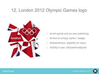 12. London 2012 Olympic Games logo

•

•

At first an empty cipher / badge

•

Awkwardness, legibility an issue

•

Client/Project

Avant-garde and so was polarising

Initially it was criticised/maligned

CREATIVE SEMIOTICS LTD.

 