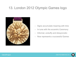 13. London 2012 Olympic Games logo

•

•

In tune with the eccentric Ceremony

•

Informal, unstuffy and idiosyncratic

•

Client/Project

Signs accumulate meaning with time

Now represents a successful Games

CREATIVE SEMIOTICS LTD.

 