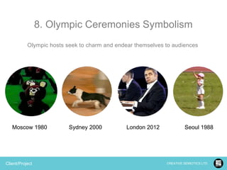 8. Olympic Ceremonies Symbolism
Olympic hosts seek to charm and endear themselves to audiences

Moscow 1980

Client/Project

Sydney 2000

London 2012

Seoul 1988

CREATIVE SEMIOTICS LTD.

 