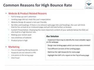 Common Reasons for High Bounce Rate Website & Product Related Reasons Fail to keep-up user’s attention Landing page did not meet the user’s expectation Website Design & Layout is not user friendly No titles and headings: If there is no relevant web page title and headings, the user will think that he has arrived at an irrelevant page and will not look further or browse. Content Presentation: Displaying the most important content of your website below the fold can also lead to a high bounce rate. Making your visitors wait Less stickiness of website Product price is high Marketing You are targetting Wrong Keywords Keywords are not relevant in PPC Link points to the wrong page Click Fraud Our Solution Implement Heat map to identify the most clickable region on the webpage Design new landing pages which are more sales oriented Test different versions of the Landing pages Optimise the right keywords for every page Highlight the USP’s of a report on the Top of every page 