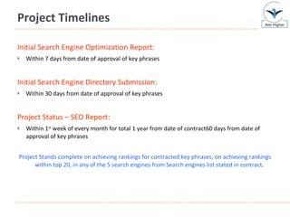 Project Timelines Initial Search Engine Optimization Report:   Within 7 days from date of approval of key phrases Initial Search Engine Directory Submission:   Within 30 days from date of approval of key phrases Project Status – SEO Report:   Within 1 st  week of every month for total 1 year from date of contract60 days from date of approval of key phrases Project Stands complete on achieving rankings for contracted key phrases, on achieving rankings within top 20, in any of the 5 search engines from Search engines list stated in contract . 