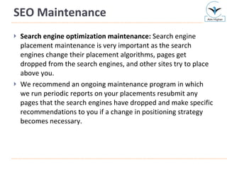 SEO Maintenance Search engine optimization maintenance:  Search engine placement maintenance is very important as the search engines change their placement algorithms, pages get dropped from the search engines, and other sites try to place above you.  We recommend an ongoing maintenance program in which we run periodic reports on your placements resubmit any pages that the search engines have dropped and make specific recommendations to you if a change in positioning strategy becomes necessary. 