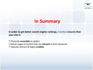 In Summary In order to get better search engine rankings,  Creative  ensures that your site is: Physically  accessible  to spiders Deliver pages of content that are  relevant  to their keywords. Topically relevant & Highly  credible. 