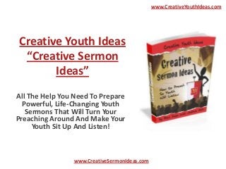 www.CreativeYouthIdeas.com




 Creative Youth Ideas
  “Creative Sermon
        Ideas”
All The Help You Need To Prepare
  Powerful, Life-Changing Youth
   Sermons That Will Turn Your
Preaching Around And Make Your
     Youth Sit Up And Listen!



                www.CreativeSermonIdeas.com
 