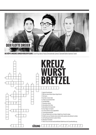DER FLOTTE DREIER

DIE KÖPFE UNSERES JUNGEN KREATIVTEAMS: Cemil Yap (oben), Kosta Christoforidis (unten), Dominik Bettin (nächste Seite)




                                                           1. Englisch Gesichtsbuch
                                                           2. Wird von einem kleinen blauen Vogel betreut
                                                           3. The Social…
                                                           4. Das Glas ist immer halb
                                                           5. Erfinder von Facebook, Mark
                                                           6. Das World Wide
                                                           7. Zusammen sind wir
                                                           8. Internetkürzel für China
                                                           9. Internetkürzel für Guatemala
                                                           10. Steve Rogers ist Captain
                                                           11. Dr. Bruce Banner ist der unglaubliche
                                                           12. Unternehmensidentität
                                                           13. Stil und Etikette lehrt uns Freiherr Adolph Franz Friedrich Ludwig
                                                           14. Gefühl, eine neue Situation schon einmal erlebt, gesehen oder geträumt zu haben
                                                           15. Die Nachfrage bestimmt in jedem Fall das
                                                           16. Absolutes Einzelstück
                                                           17. Fiktive Person mit den durchschnittlichen Bedürfnissen der Gesamtbevölkerung



                                             LÖSUNG
 