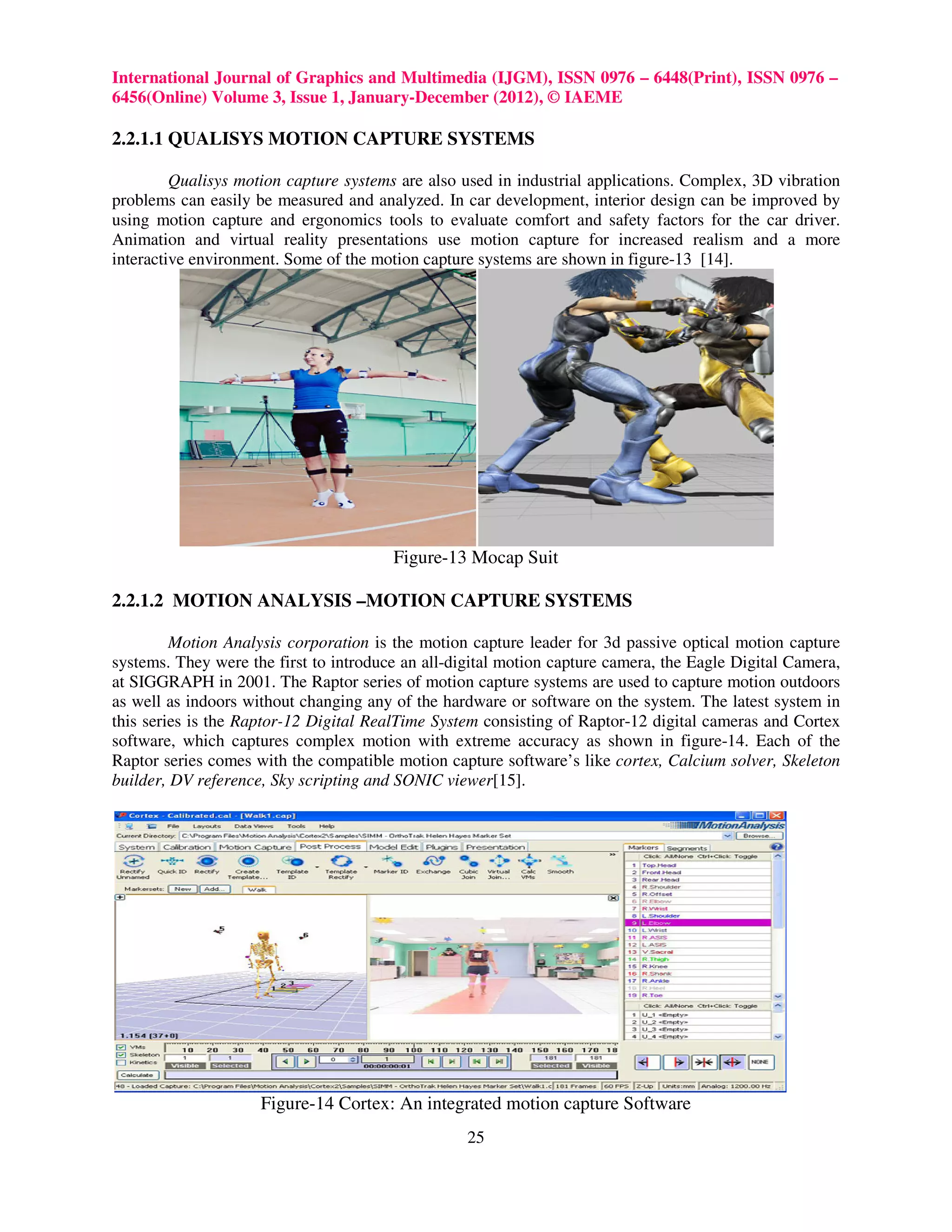 International Journal of Graphics and Multimedia (IJGM), ISSN 0976 – 6448(Print), ISSN 0976 –
6456(Online) Volume 3, Issue 1, January-December (2012), © IAEME

2.2.1.1 QUALISYS MOTION CAPTURE SYSTEMS

         Qualisys motion capture systems are also used in industrial applications. Complex, 3D vibration
problems can easily be measured and analyzed. In car development, interior design can be improved by
using motion capture and ergonomics tools to evaluate comfort and safety factors for the car driver.
Animation and virtual reality presentations use motion capture for increased realism and a more
interactive environment. Some of the motion capture systems are shown in figure-13 [14].




                                        Figure-13 Mocap Suit

2.2.1.2 MOTION ANALYSIS –MOTION CAPTURE SYSTEMS

         Motion Analysis corporation is the motion capture leader for 3d passive optical motion capture
systems. They were the first to introduce an all-digital motion capture camera, the Eagle Digital Camera,
at SIGGRAPH in 2001. The Raptor series of motion capture systems are used to capture motion outdoors
as well as indoors without changing any of the hardware or software on the system. The latest system in
this series is the Raptor-12 Digital RealTime System consisting of Raptor-12 digital cameras and Cortex
software, which captures complex motion with extreme accuracy as shown in figure-14. Each of the
Raptor series comes with the compatible motion capture software’s like cortex, Calcium solver, Skeleton
builder, DV reference, Sky scripting and SONIC viewer[15].




                     Figure-14 Cortex: An integrated motion capture Software
                                                   25
 