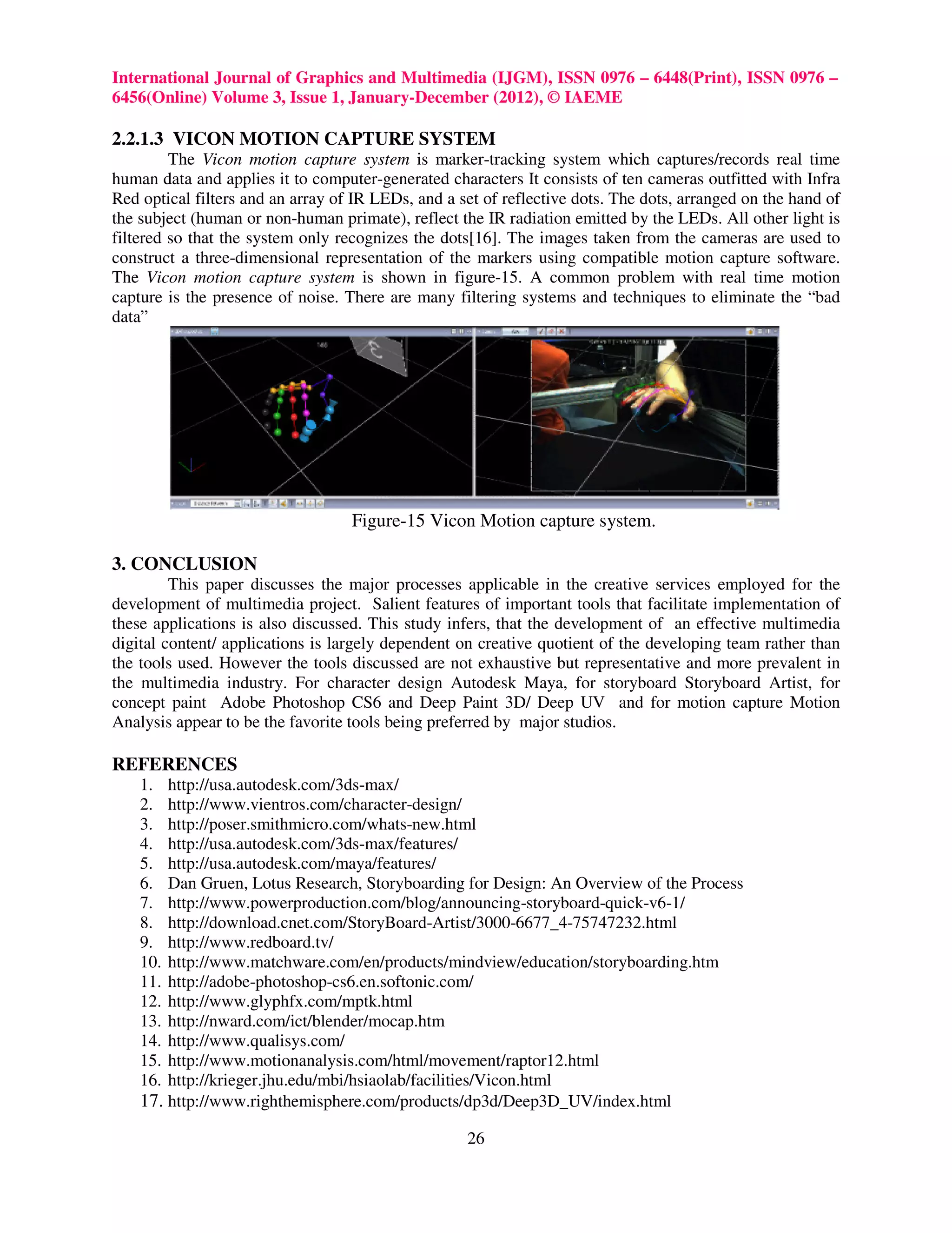 International Journal of Graphics and Multimedia (IJGM), ISSN 0976 – 6448(Print), ISSN 0976 –
6456(Online) Volume 3, Issue 1, January-December (2012), © IAEME

2.2.1.3 VICON MOTION CAPTURE SYSTEM
         The Vicon motion capture system is marker-tracking system which captures/records real time
human data and applies it to computer-generated characters It consists of ten cameras outfitted with Infra
Red optical filters and an array of IR LEDs, and a set of reflective dots. The dots, arranged on the hand of
the subject (human or non-human primate), reflect the IR radiation emitted by the LEDs. All other light is
filtered so that the system only recognizes the dots[16]. The images taken from the cameras are used to
construct a three-dimensional representation of the markers using compatible motion capture software.
The Vicon motion capture system is shown in figure-15. A common problem with real time motion
capture is the presence of noise. There are many filtering systems and techniques to eliminate the “bad
data”




                                   Figure-15 Vicon Motion capture system.

3. CONCLUSION
         This paper discusses the major processes applicable in the creative services employed for the
development of multimedia project. Salient features of important tools that facilitate implementation of
these applications is also discussed. This study infers, that the development of an effective multimedia
digital content/ applications is largely dependent on creative quotient of the developing team rather than
the tools used. However the tools discussed are not exhaustive but representative and more prevalent in
the multimedia industry. For character design Autodesk Maya, for storyboard Storyboard Artist, for
concept paint Adobe Photoshop CS6 and Deep Paint 3D/ Deep UV and for motion capture Motion
Analysis appear to be the favorite tools being preferred by major studios.

REFERENCES
    1.  http://usa.autodesk.com/3ds-max/
    2.  http://www.vientros.com/character-design/
    3.  http://poser.smithmicro.com/whats-new.html
    4.  http://usa.autodesk.com/3ds-max/features/
    5.  http://usa.autodesk.com/maya/features/
    6.  Dan Gruen, Lotus Research, Storyboarding for Design: An Overview of the Process
    7.  http://www.powerproduction.com/blog/announcing-storyboard-quick-v6-1/
    8.  http://download.cnet.com/StoryBoard-Artist/3000-6677_4-75747232.html
    9.  http://www.redboard.tv/
    10. http://www.matchware.com/en/products/mindview/education/storyboarding.htm
    11. http://adobe-photoshop-cs6.en.softonic.com/
    12. http://www.glyphfx.com/mptk.html
    13. http://nward.com/ict/blender/mocap.htm
    14. http://www.qualisys.com/
    15. http://www.motionanalysis.com/html/movement/raptor12.html
    16. http://krieger.jhu.edu/mbi/hsiaolab/facilities/Vicon.html
    17. http://www.righthemisphere.com/products/dp3d/Deep3D_UV/index.html
                                                    26
 