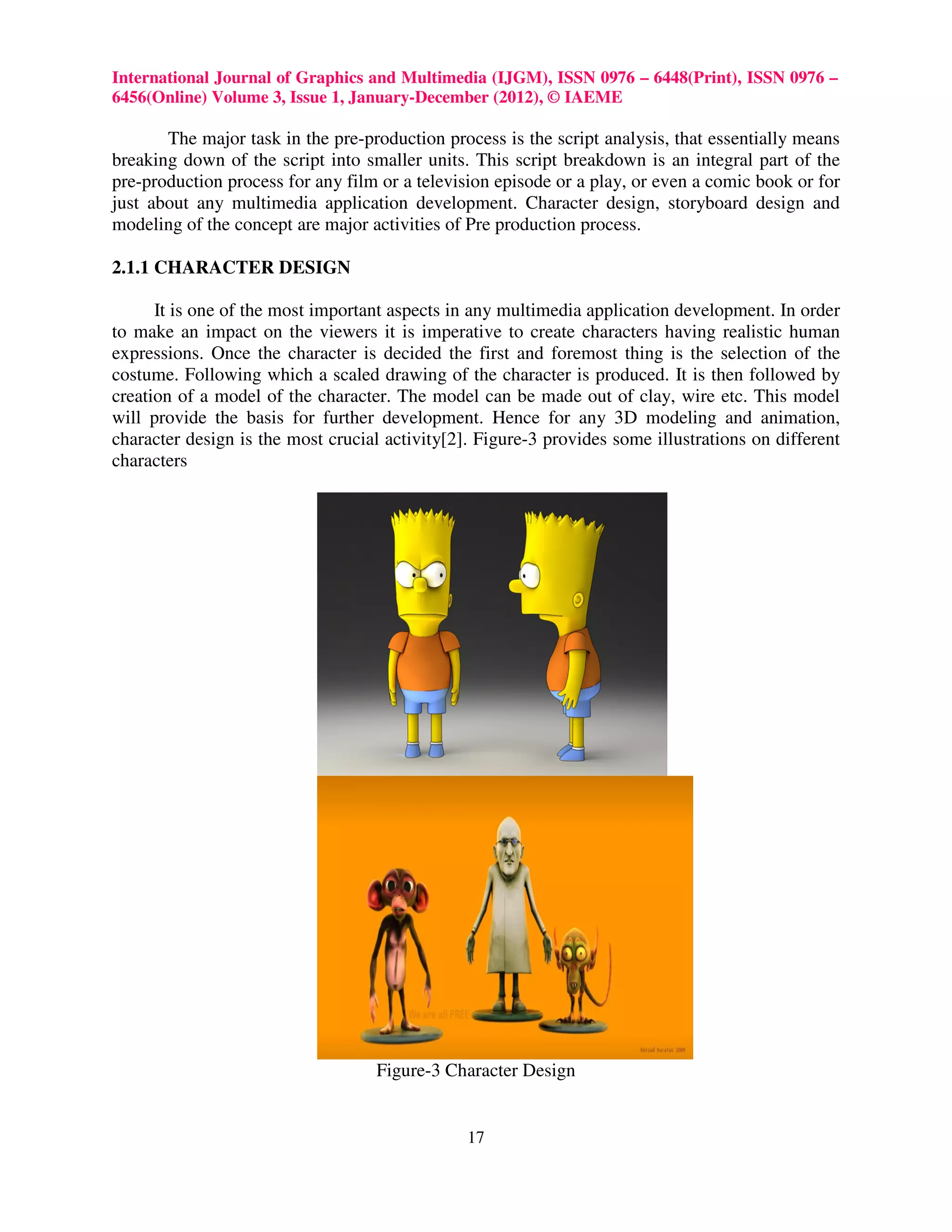 International Journal of Graphics and Multimedia (IJGM), ISSN 0976 – 6448(Print), ISSN 0976 –
6456(Online) Volume 3, Issue 1, January-December (2012), © IAEME

       The major task in the pre-production process is the script analysis, that essentially means
breaking down of the script into smaller units. This script breakdown is an integral part of the
pre-production process for any film or a television episode or a play, or even a comic book or for
just about any multimedia application development. Character design, storyboard design and
modeling of the concept are major activities of Pre production process.

2.1.1 CHARACTER DESIGN

      It is one of the most important aspects in any multimedia application development. In order
to make an impact on the viewers it is imperative to create characters having realistic human
expressions. Once the character is decided the first and foremost thing is the selection of the
costume. Following which a scaled drawing of the character is produced. It is then followed by
creation of a model of the character. The model can be made out of clay, wire etc. This model
will provide the basis for further development. Hence for any 3D modeling and animation,
character design is the most crucial activity[2]. Figure-3 provides some illustrations on different
characters




                                   Figure-3 Character Design


                                                17
 