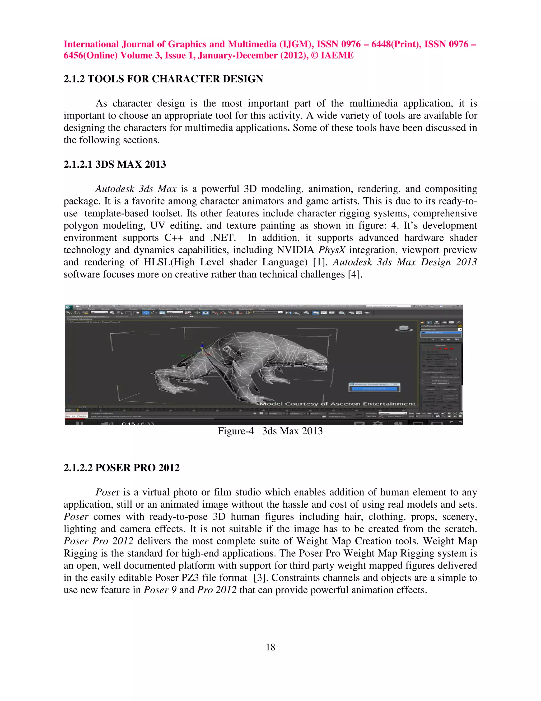 International Journal of Graphics and Multimedia (IJGM), ISSN 0976 – 6448(Print), ISSN 0976 –
6456(Online) Volume 3, Issue 1, January-December (2012), © IAEME

2.1.2 TOOLS FOR CHARACTER DESIGN

        As character design is the most important part of the multimedia application, it is
important to choose an appropriate tool for this activity. A wide variety of tools are available for
designing the characters for multimedia applications. Some of these tools have been discussed in
the following sections.

2.1.2.1 3DS MAX 2013

       Autodesk 3ds Max is a powerful 3D modeling, animation, rendering, and compositing
package. It is a favorite among character animators and game artists. This is due to its ready-to-
use template-based toolset. Its other features include character rigging systems, comprehensive
polygon modeling, UV editing, and texture painting as shown in figure: 4. It’s development
environment supports C++ and .NET. In addition, it supports advanced hardware shader
technology and dynamics capabilities, including NVIDIA PhysX integration, viewport preview
and rendering of HLSL(High Level shader Language) [1]. Autodesk 3ds Max Design 2013
software focuses more on creative rather than technical challenges [4].




                                     Figure-4 3ds Max 2013


2.1.2.2 POSER PRO 2012

        Poser is a virtual photo or film studio which enables addition of human element to any
application, still or an animated image without the hassle and cost of using real models and sets.
Poser comes with ready-to-pose 3D human figures including hair, clothing, props, scenery,
lighting and camera effects. It is not suitable if the image has to be created from the scratch.
Poser Pro 2012 delivers the most complete suite of Weight Map Creation tools. Weight Map
Rigging is the standard for high-end applications. The Poser Pro Weight Map Rigging system is
an open, well documented platform with support for third party weight mapped figures delivered
in the easily editable Poser PZ3 file format [3]. Constraints channels and objects are a simple to
use new feature in Poser 9 and Pro 2012 that can provide powerful animation effects.




                                                18
 
