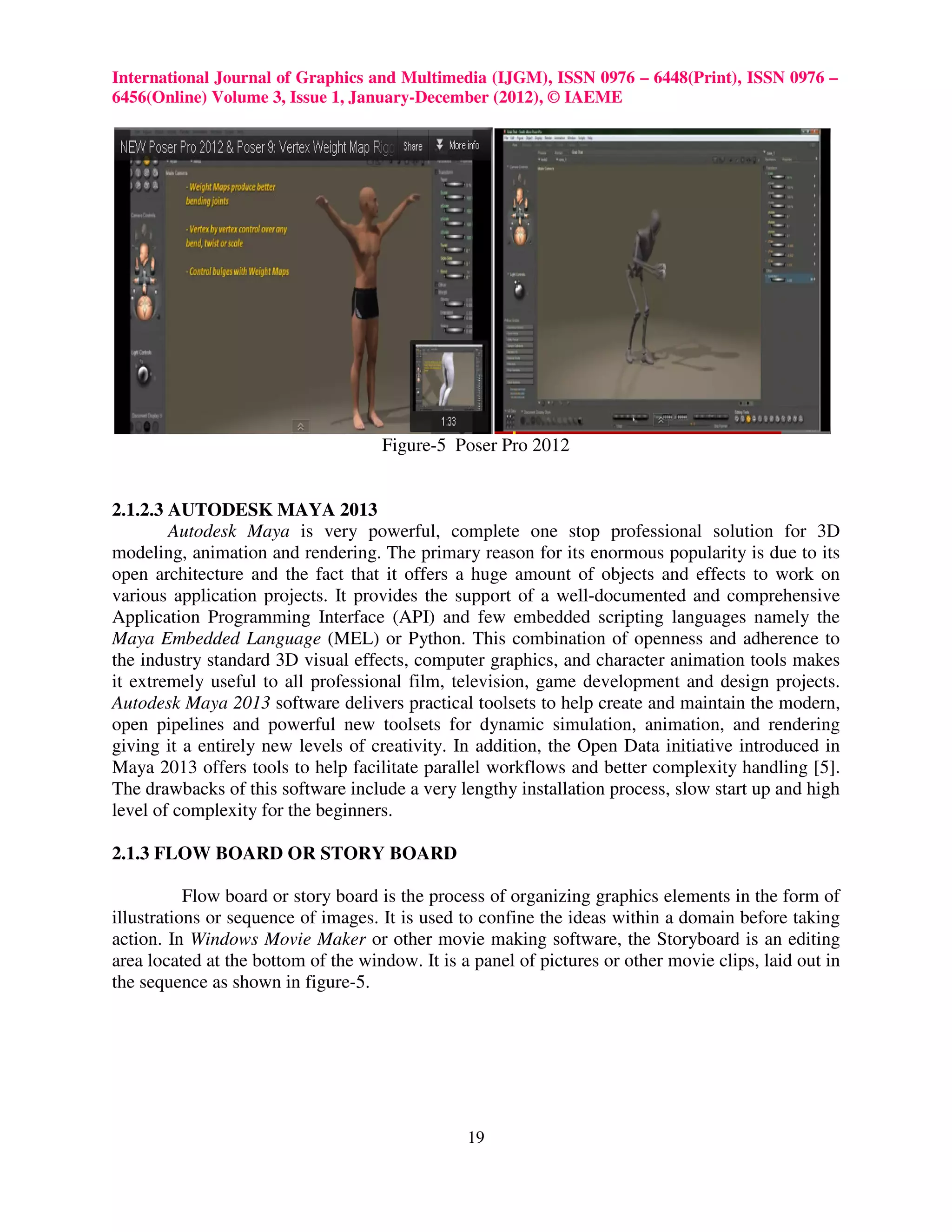International Journal of Graphics and Multimedia (IJGM), ISSN 0976 – 6448(Print), ISSN 0976 –
6456(Online) Volume 3, Issue 1, January-December (2012), © IAEME




                                     Figure-5 Poser Pro 2012


2.1.2.3 AUTODESK MAYA 2013
        Autodesk Maya is very powerful, complete one stop professional solution for 3D
modeling, animation and rendering. The primary reason for its enormous popularity is due to its
open architecture and the fact that it offers a huge amount of objects and effects to work on
various application projects. It provides the support of a well-documented and comprehensive
Application Programming Interface (API) and few embedded scripting languages namely the
Maya Embedded Language (MEL) or Python. This combination of openness and adherence to
the industry standard 3D visual effects, computer graphics, and character animation tools makes
it extremely useful to all professional film, television, game development and design projects.
Autodesk Maya 2013 software delivers practical toolsets to help create and maintain the modern,
open pipelines and powerful new toolsets for dynamic simulation, animation, and rendering
giving it a entirely new levels of creativity. In addition, the Open Data initiative introduced in
Maya 2013 offers tools to help facilitate parallel workflows and better complexity handling [5].
The drawbacks of this software include a very lengthy installation process, slow start up and high
level of complexity for the beginners.

2.1.3 FLOW BOARD OR STORY BOARD

           Flow board or story board is the process of organizing graphics elements in the form of
illustrations or sequence of images. It is used to confine the ideas within a domain before taking
action. In Windows Movie Maker or other movie making software, the Storyboard is an editing
area located at the bottom of the window. It is a panel of pictures or other movie clips, laid out in
the sequence as shown in figure-5.




                                                 19
 