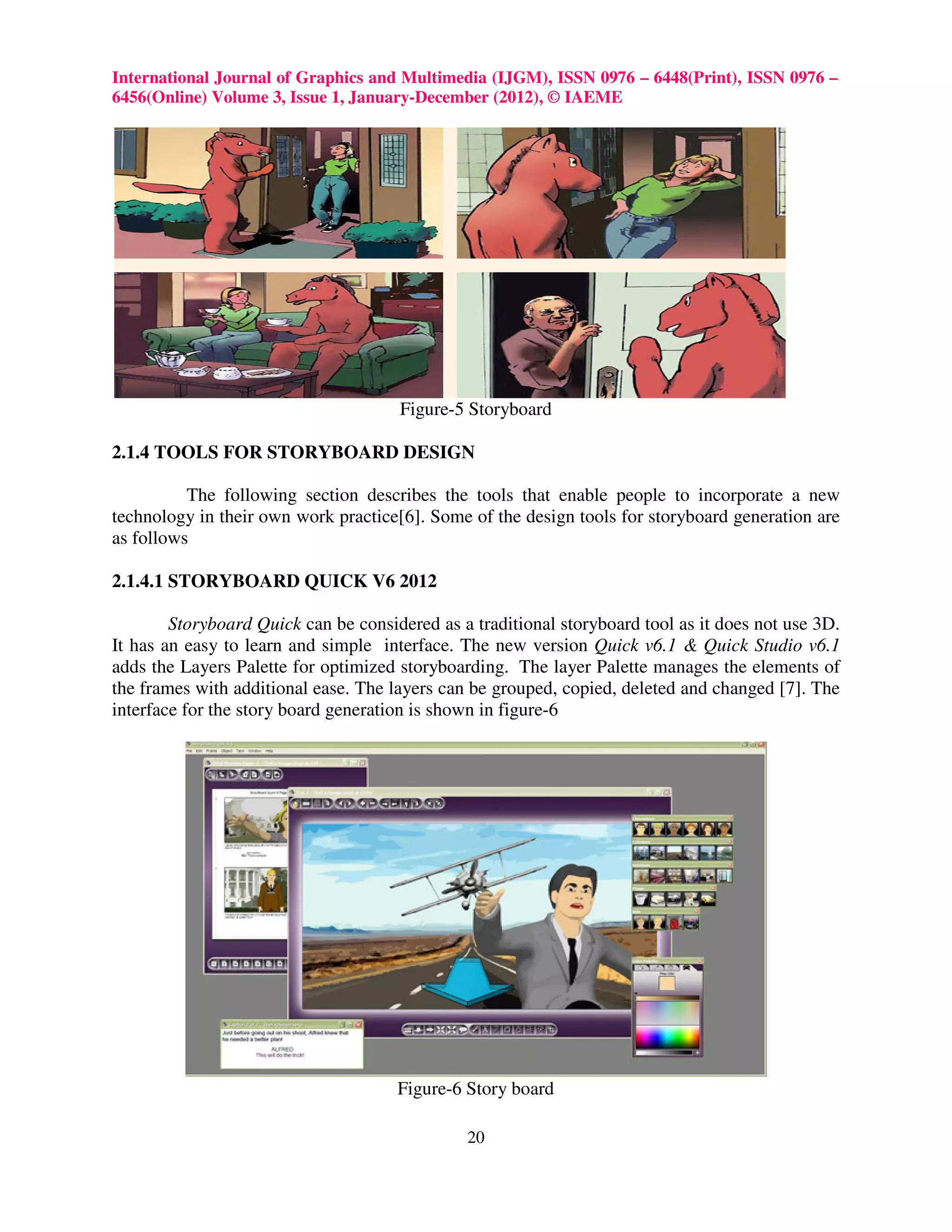 International Journal of Graphics and Multimedia (IJGM), ISSN 0976 – 6448(Print), ISSN 0976 –
6456(Online) Volume 3, Issue 1, January-December (2012), © IAEME




                                      Figure-5 Storyboard

2.1.4 TOOLS FOR STORYBOARD DESIGN

          The following section describes the tools that enable people to incorporate a new
technology in their own work practice[6]. Some of the design tools for storyboard generation are
as follows

2.1.4.1 STORYBOARD QUICK V6 2012

        Storyboard Quick can be considered as a traditional storyboard tool as it does not use 3D.
It has an easy to learn and simple interface. The new version Quick v6.1 & Quick Studio v6.1
adds the Layers Palette for optimized storyboarding. The layer Palette manages the elements of
the frames with additional ease. The layers can be grouped, copied, deleted and changed [7]. The
interface for the story board generation is shown in figure-6




                                      Figure-6 Story board

                                               20
 