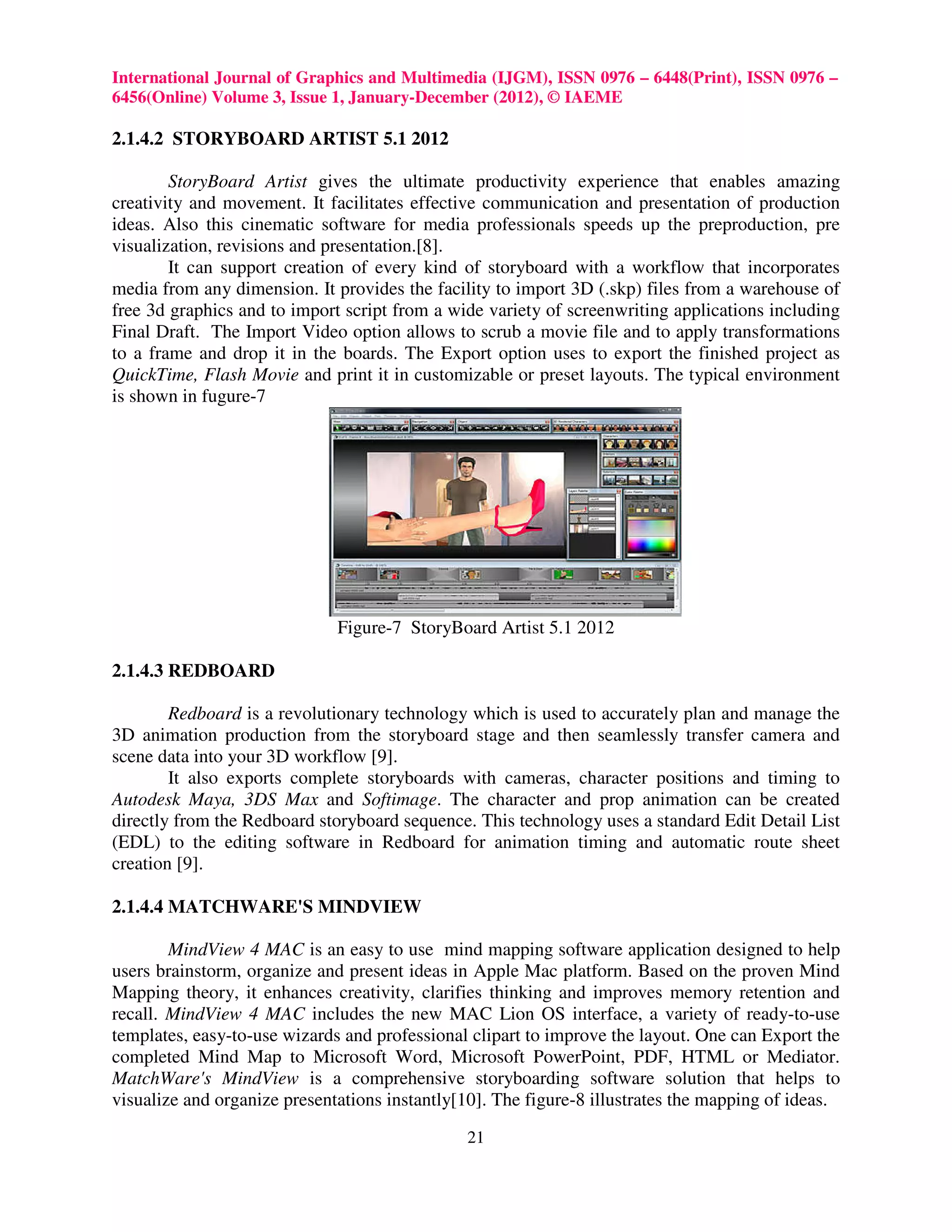 International Journal of Graphics and Multimedia (IJGM), ISSN 0976 – 6448(Print), ISSN 0976 –
6456(Online) Volume 3, Issue 1, January-December (2012), © IAEME

2.1.4.2 STORYBOARD ARTIST 5.1 2012

        StoryBoard Artist gives the ultimate productivity experience that enables amazing
creativity and movement. It facilitates effective communication and presentation of production
ideas. Also this cinematic software for media professionals speeds up the preproduction, pre
visualization, revisions and presentation.[8].
        It can support creation of every kind of storyboard with a workflow that incorporates
media from any dimension. It provides the facility to import 3D (.skp) files from a warehouse of
free 3d graphics and to import script from a wide variety of screenwriting applications including
Final Draft. The Import Video option allows to scrub a movie file and to apply transformations
to a frame and drop it in the boards. The Export option uses to export the finished project as
QuickTime, Flash Movie and print it in customizable or preset layouts. The typical environment
is shown in fugure-7




                              Figure-7 StoryBoard Artist 5.1 2012

2.1.4.3 REDBOARD

        Redboard is a revolutionary technology which is used to accurately plan and manage the
3D animation production from the storyboard stage and then seamlessly transfer camera and
scene data into your 3D workflow [9].
        It also exports complete storyboards with cameras, character positions and timing to
Autodesk Maya, 3DS Max and Softimage. The character and prop animation can be created
directly from the Redboard storyboard sequence. This technology uses a standard Edit Detail List
(EDL) to the editing software in Redboard for animation timing and automatic route sheet
creation [9].

2.1.4.4 MATCHWARE'S MINDVIEW

        MindView 4 MAC is an easy to use mind mapping software application designed to help
users brainstorm, organize and present ideas in Apple Mac platform. Based on the proven Mind
Mapping theory, it enhances creativity, clarifies thinking and improves memory retention and
recall. MindView 4 MAC includes the new MAC Lion OS interface, a variety of ready-to-use
templates, easy-to-use wizards and professional clipart to improve the layout. One can Export the
completed Mind Map to Microsoft Word, Microsoft PowerPoint, PDF, HTML or Mediator.
MatchWare's MindView is a comprehensive storyboarding software solution that helps to
visualize and organize presentations instantly[10]. The figure-8 illustrates the mapping of ideas.

                                               21
 