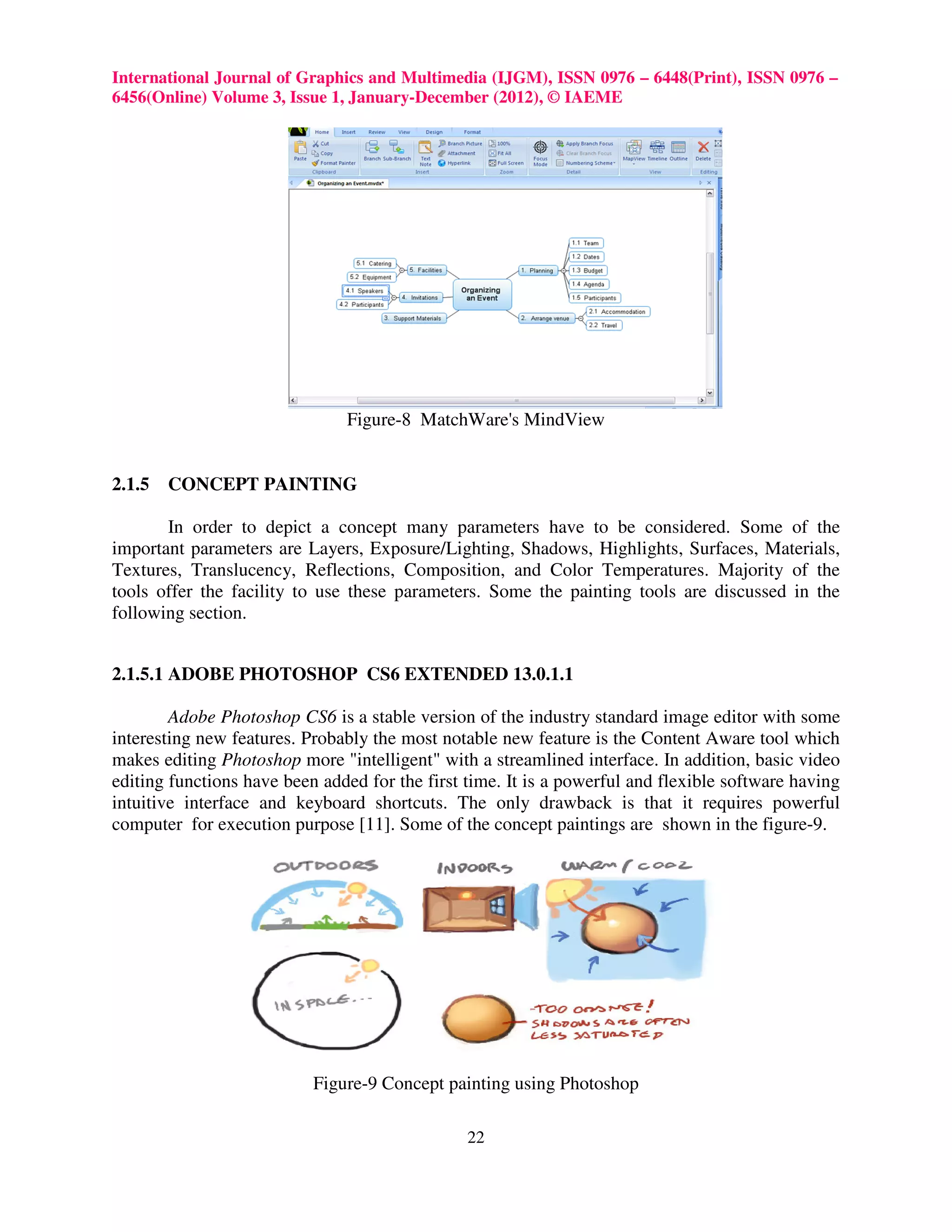 International Journal of Graphics and Multimedia (IJGM), ISSN 0976 – 6448(Print), ISSN 0976 –
6456(Online) Volume 3, Issue 1, January-December (2012), © IAEME




                               Figure-8 MatchWare's MindView


2.1.5   CONCEPT PAINTING

       In order to depict a concept many parameters have to be considered. Some of the
important parameters are Layers, Exposure/Lighting, Shadows, Highlights, Surfaces, Materials,
Textures, Translucency, Reflections, Composition, and Color Temperatures. Majority of the
tools offer the facility to use these parameters. Some the painting tools are discussed in the
following section.


2.1.5.1 ADOBE PHOTOSHOP CS6 EXTENDED 13.0.1.1

        Adobe Photoshop CS6 is a stable version of the industry standard image editor with some
interesting new features. Probably the most notable new feature is the Content Aware tool which
makes editing Photoshop more "intelligent" with a streamlined interface. In addition, basic video
editing functions have been added for the first time. It is a powerful and flexible software having
intuitive interface and keyboard shortcuts. The only drawback is that it requires powerful
computer for execution purpose [11]. Some of the concept paintings are shown in the figure-9.




                           Figure-9 Concept painting using Photoshop

                                                22
 