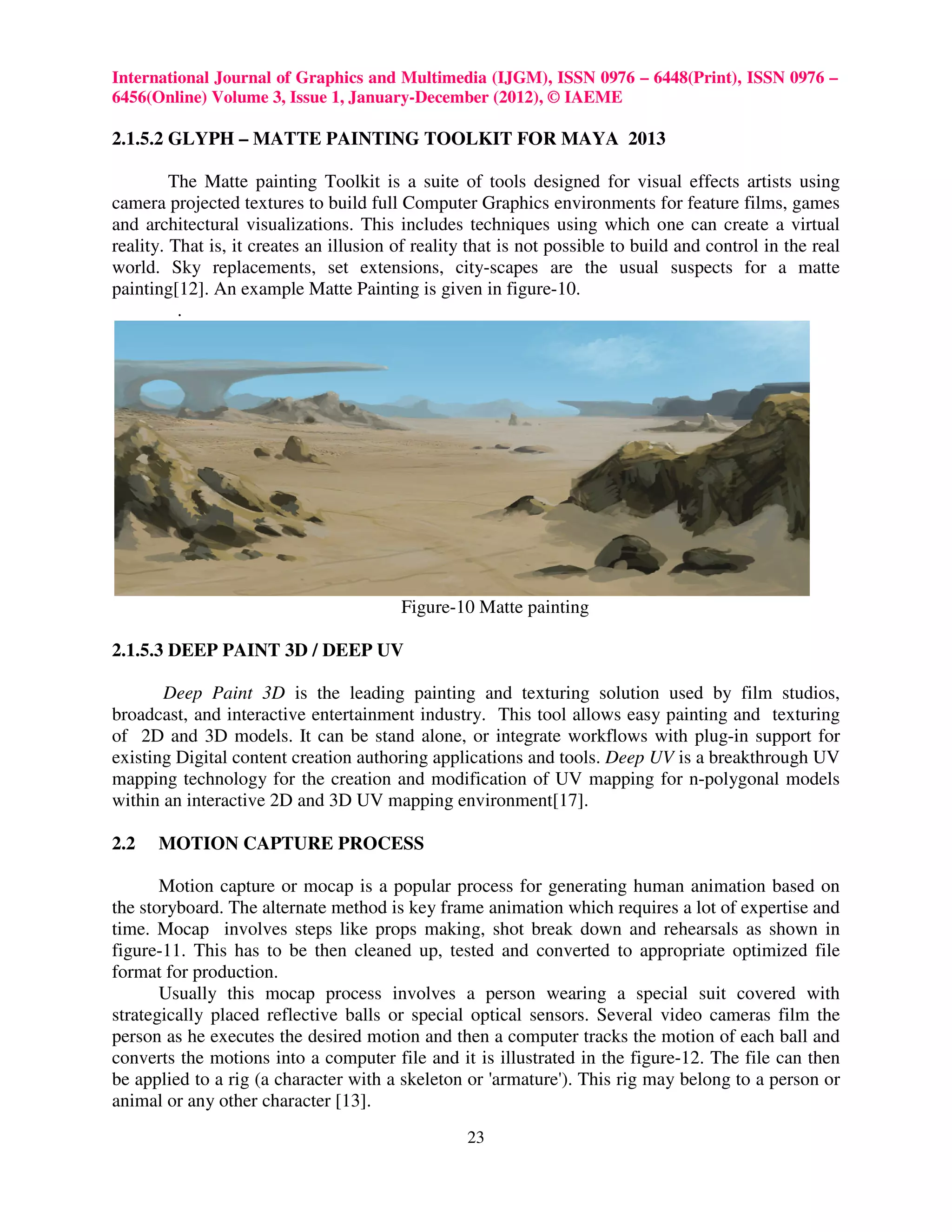 International Journal of Graphics and Multimedia (IJGM), ISSN 0976 – 6448(Print), ISSN 0976 –
6456(Online) Volume 3, Issue 1, January-December (2012), © IAEME

2.1.5.2 GLYPH – MATTE PAINTING TOOLKIT FOR MAYA 2013

         The Matte painting Toolkit is a suite of tools designed for visual effects artists using
camera projected textures to build full Computer Graphics environments for feature films, games
and architectural visualizations. This includes techniques using which one can create a virtual
reality. That is, it creates an illusion of reality that is not possible to build and control in the real
world. Sky replacements, set extensions, city-scapes are the usual suspects for a matte
painting[12]. An example Matte Painting is given in figure-10.
          .




                                         Figure-10 Matte painting

2.1.5.3 DEEP PAINT 3D / DEEP UV

       Deep Paint 3D is the leading painting and texturing solution used by film studios,
broadcast, and interactive entertainment industry. This tool allows easy painting and texturing
of 2D and 3D models. It can be stand alone, or integrate workflows with plug-in support for
existing Digital content creation authoring applications and tools. Deep UV is a breakthrough UV
mapping technology for the creation and modification of UV mapping for n-polygonal models
within an interactive 2D and 3D UV mapping environment[17].

2.2   MOTION CAPTURE PROCESS

       Motion capture or mocap is a popular process for generating human animation based on
the storyboard. The alternate method is key frame animation which requires a lot of expertise and
time. Mocap involves steps like props making, shot break down and rehearsals as shown in
figure-11. This has to be then cleaned up, tested and converted to appropriate optimized file
format for production.
       Usually this mocap process involves a person wearing a special suit covered with
strategically placed reflective balls or special optical sensors. Several video cameras film the
person as he executes the desired motion and then a computer tracks the motion of each ball and
converts the motions into a computer file and it is illustrated in the figure-12. The file can then
be applied to a rig (a character with a skeleton or 'armature'). This rig may belong to a person or
animal or any other character [13].
                                                   23
 
